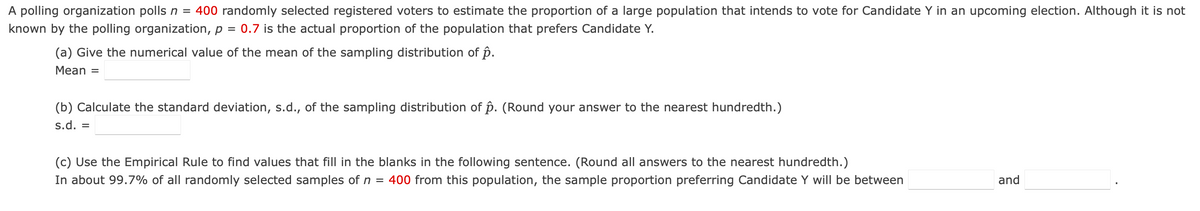 A polling organization polls n = 400 randomly selected registered voters to estimate the proportion of a large population that intends to vote for Candidate Y in an upcoming election. Although it is not
known by the polling organization, p = 0.7 is the actual proportion of the population that prefers Candidate Y.
(a) Give the numerical value of the mean of the sampling distribution of p.
Mean =
(b) Calculate the standard deviation, s.d., of the sampling distribution of p. (Round your answer to the nearest hundredth.)
s.d. =
(c) Use the Empirical Rule to find values that fill in the blanks in the following sentence. (Round all answers to the nearest hundredth.)
In about 99.7% of all randomly selected samples of n = 400 from this population, the sample proportion preferring Candidate Y will be between
and