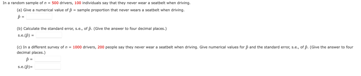 In a random sample of n = 500 drivers, 100 individuals say that they never wear a seatbelt when driving.
(a) Give a numerical value of p = sample proportion that never wears a seatbelt when driving.
p =
(b) Calculate the standard error, s.e., of p. (Give the answer to four decimal places.)
s.e.(p) =
(c) In a different survey of n = 1000 drivers, 200 people say they never wear a seatbelt when driving. Give numerical values for p and the standard error, s.e., of p. (Give the answer to four
decimal places.)
Ŕ
=
s.e.(p)=