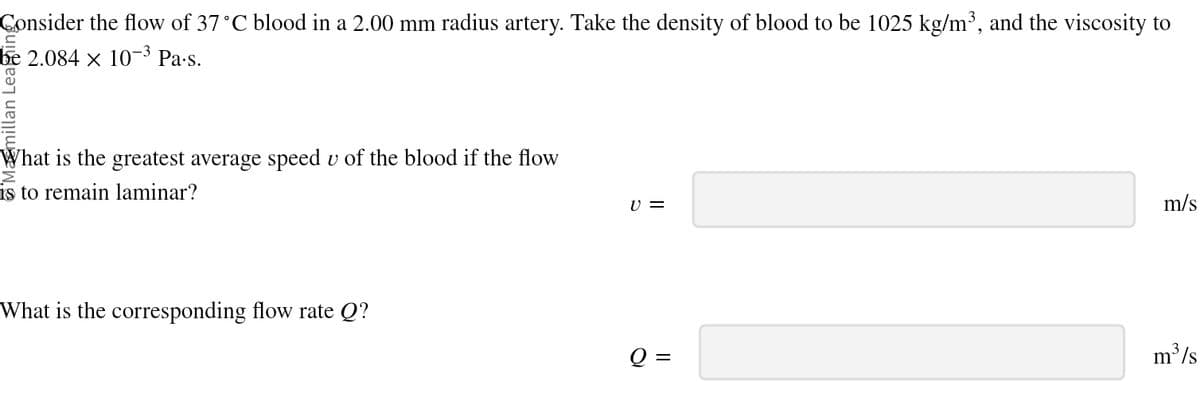 Consider the flow of 37 °C blood in a 2.00 mm radius artery. Take the density of blood to be 1025 kg/m³, and the viscosity to
be 2.084 × 10-³ Pa·s.
1
What is the greatest average speed u of the blood if the flow
is to remain laminar?
What is the corresponding flow rate Q?
v =
m/s
m³/s
Q =