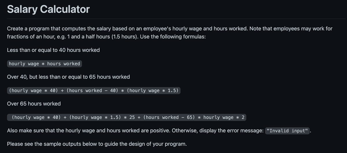 Salary Calculator
Create a program that computes the salary based on an employee's hourly wage and hours worked. Note that employees may work for
fractions of an hour, e.g. 1 and a half hours (1.5 hours). Use the following formulas:
Less than or equal to 40 hours worked
hourly wage *hours worked
Over 40, but less than or equal to 65 hours worked
(hourly wage * 40) + (hours worked - 40) * (hourly wage * 1.5)
Over 65 hours worked
(hourly wage * 40) + (hourly wage * 1.5) * 25+ (hours worked - 65) * hourly wage * 2
Also make sure that the hourly wage and hours worked are positive. Otherwise, display the error message: "Invalid input"
Please see the sample outputs below to guide the design of your program.