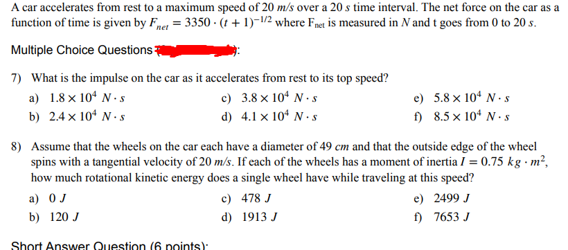 A car accelerates from rest to a maximum speed of 20 m/s over a 20 s time interval. The net force on the car as a
function of time is given by Fnet = 3350 (t + 1)-1/2 where Fnet is measured in N and t goes from 0 to 20 s.
Multiple Choice Questions:
7) What is the impulse on the car as it accelerates from rest to its top speed?
a) 1.8 × 104 N s
b) 2.4 × 104 N. s
c)
3.8 × 104 N s
d) 4.1 x 104 N. S
e)
5.8 × 104 N. s
f)
8.5 × 104 N. s
8) Assume that the wheels on the car each have a diameter of 49 cm and that the outside edge of the wheel
spins with a tangential velocity of 20 m/s. If each of the wheels has a moment of inertia I = 0.75 kg. m²,
how much rotational kinetic energy does a single wheel have while traveling at this speed?
a) O J
c)
b) 120 J
d)
478 J
1913 J
Short Answer Question (6 points)
e) 2499 J
f) 7653 J