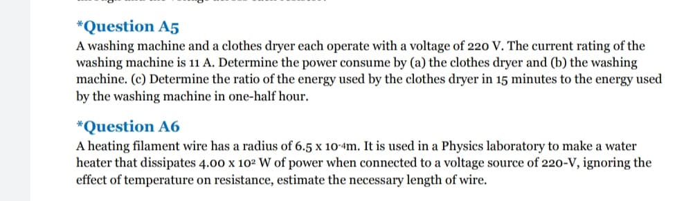*Question A5
A washing machine and a clothes dryer each operate with a voltage of 220 V. The current rating of the
washing machine is 11 A. Determine the power consume by (a) the clothes dryer and (b) the washing
machine. (c) Determine the ratio of the energy used by the clothes dryer in 15 minutes to the energy used
by the washing machine in one-half hour.
*Question A6
A heating filament wire has a radius of 6.5 x 10-4m. It is used in a Physics laboratory to make a water
heater that dissipates 4.00 x 102 W of power when connected to a voltage source of 220-V, ignoring the
effect of temperature on resistance, estimate the necessary length of wire.
