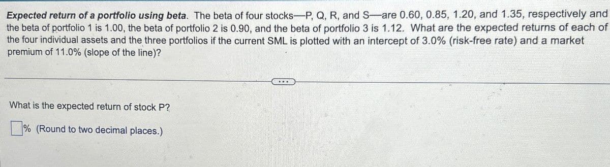 Expected return of a portfolio using beta. The beta of four stocks-P, Q, R, and S-are 0.60, 0.85, 1.20, and 1.35, respectively and
the beta of portfolio 1 is 1.00, the beta of portfolio 2 is 0.90, and the beta of portfolio 3 is 1.12. What are the expected returns of each of
the four individual assets and the three portfolios if the current SML is plotted with an intercept of 3.0% (risk-free rate) and a market
premium of 11.0% (slope of the line)?
What is the expected return of stock P?
% (Round to two decimal places.)