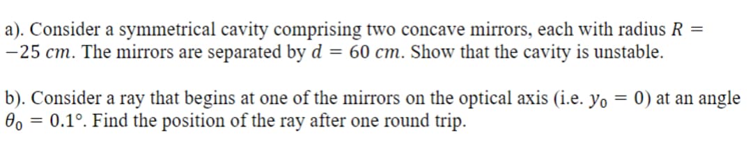 a). Consider a symmetrical cavity comprising two concave mirrors, each with radius R
-25 cm. The mirrors are separated by d = 60 cm. Show that the cavity is unstable.
=
b). Consider a ray that begins at one of the mirrors on the optical axis (i.e. yo = 0) at an angle
00: = 0.1°. Find the position of the ray after one round trip.