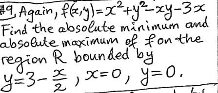 #9 Again, f(x,y) = x² + y² = xy-3x
Find the absolute minimum and
absolute maximum of fon the
region R bounded
y=3-x, x = 0, y=0.
,x=0,
by