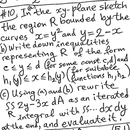 @
#10, In the xy-plane sketch
the region R bounded by the
curves x=y² and y=2-x
b) Write down inequalities
representing R of the form
≤d
c≤ y ≤ d (for some const. c,d) and
(functions h₁, h₂)
h₁ (y) ≤ x ≤h₂(y) (for suitable
(c) Using (a) and (b) rewrite
SS2y-3x dA as an iterated
R
integral with SS... dx dy
at the end, and evaluate it.