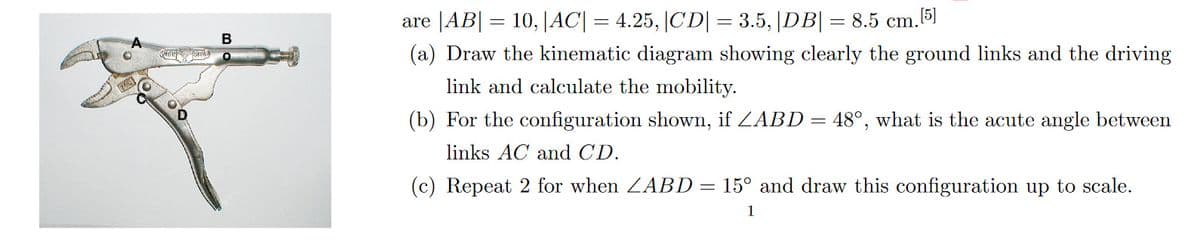 B
are |AB|= 10, |AC| = 4.25, |CD| = 3.5, |DB| = 8.5 cm. [5]
(a) Draw the kinematic diagram showing clearly the ground links and the driving
link and calculate the mobility.
(b) For the configuration shown, if ZABD = 48°, what is the acute angle between
links AC and CD.
(c) Repeat 2 for when ABD = 15° and draw this configuration up to scale.
1