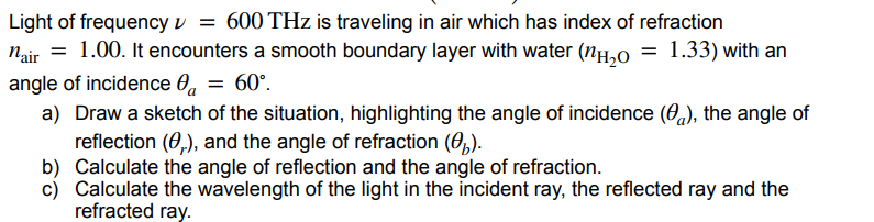 Light of frequency = 600 THz is traveling in air which has index of refraction
nair = 1.00. It encounters a smooth boundary layer with water (nH₂O = 1.33) with an
angle of incidence ₁ = 60°.
a) Draw a sketch of the situation, highlighting the angle of incidence (a), the angle of
reflection (,), and the angle of refraction (b).
b) Calculate the angle of reflection and the angle of refraction.
c) Calculate the wavelength of the light in the incident ray, the reflected ray and the
refracted ray.