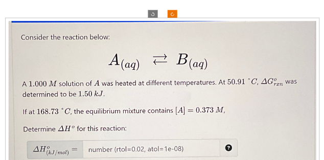 Consider the reaction below:
A(aq)
B(aq)
A 1.000 M solution of A was heated at different temperatures. At 50.91 °C, AG was
determined to be 1.50 kJ.
If at 168.73 °C, the equilibrium mixture contains [A] = 0.373 M,
Determine AH° for this reaction:
AH (kJ/mol)
=
number (rtol=0.02, atol=1e-08)