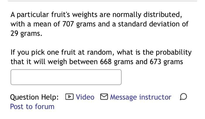 A particular fruit's weights are normally distributed,
with a mean of 707 grams and a standard deviation of
29 grams.
If you pick one fruit at random, what is the probability
that it will weigh between 668 grams and 673 grams
Question Help: ✓ Video ☑ Message instructor ☐
Post to forum