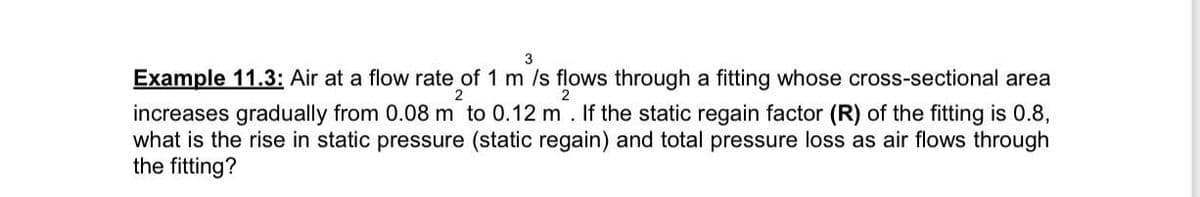 2
3
Example 11.3: Air at a flow rate of 1 m/s flows through a fitting whose cross-sectional area
increases gradually from 0.08 m to 0.12 m. If the static regain factor (R) of the fitting is 0.8,
what is the rise in static pressure (static regain) and total pressure loss as air flows through
the fitting?