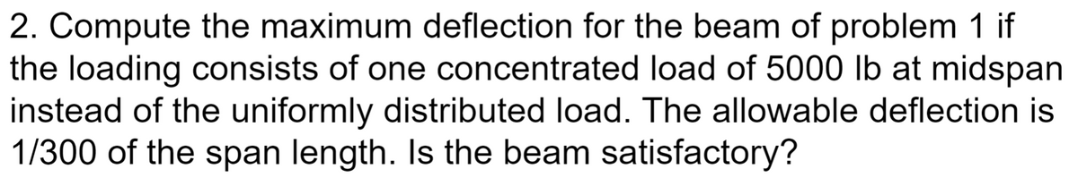 2. Compute the maximum deflection for the beam of problem 1 if
the loading consists of one concentrated load of 5000 lb at midspan
instead of the uniformly distributed load. The allowable deflection is
1/300 of the span length. Is the beam satisfactory?