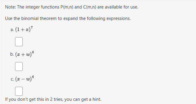 Note: The integer functions P(m,n) and C(m,n) are available for use.
Use the binomial theorem to expand the following expressions.
a. (1+x)7
b. (x+w)6
c. (x-w) 6
If you don't get this in 2 tries, you can get a hint.