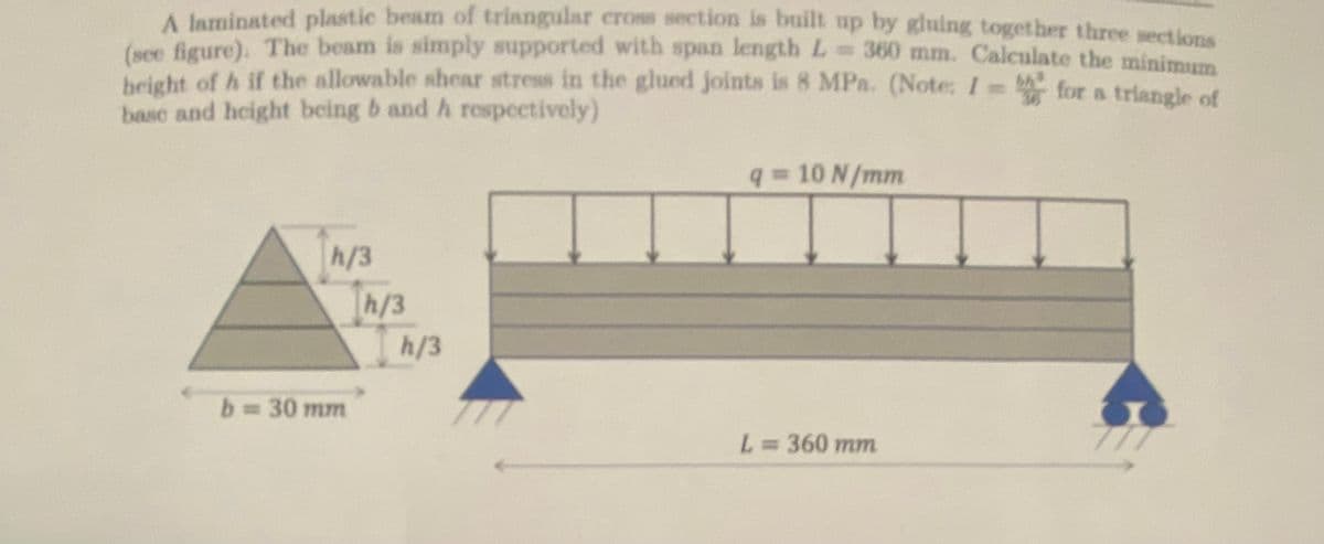 A laminated plastic beam of triangular cross section is built up by gluing together three sections
(see figure). The beam is simply supported with span length L = 360 mm. Calculate the minimum
height of h if the allowable shear stress in the glued joints is 8 MPa. (Note: I =
base and height being b and h respectively)
for a triangle of
h/3
b=30mm
h/3
h/3
q = 10 N/mm
L = 360 mm