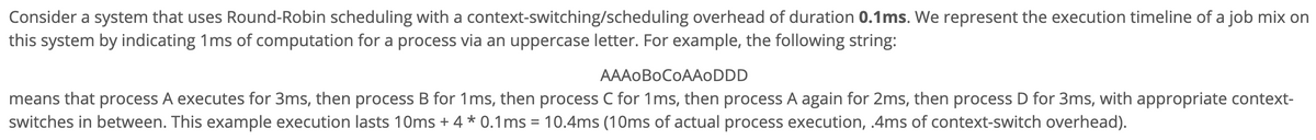 Consider a system that uses Round-Robin scheduling with a context-switching/scheduling overhead of duration 0.1ms. We represent the execution timeline of a job mix on
this system by indicating 1ms of computation for a process via an uppercase letter. For example, the following string:
AAAOBOCOAAODDD
means that process A executes for 3ms, then process B for 1ms, then process C for 1ms, then process A again for 2ms, then process D for 3ms, with appropriate context-
switches in between. This example execution lasts 10ms + 4 * 0.1ms = 10.4ms (10ms of actual process execution, .4ms of context-switch overhead).

