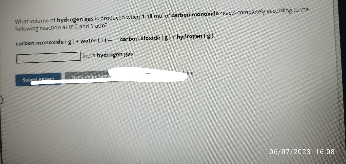 What volume of hydrogen gas is produced when 1.18 moi of carbon monoxide reacts completely according to the
following reaction at 0°C and 1 atm?
carbon monoxide (g) + water (1)
Submit Answer
carbon dioxide (g) + hydrogen (g),
liters hydrogen gas
Ing
06/07/2023 16:08