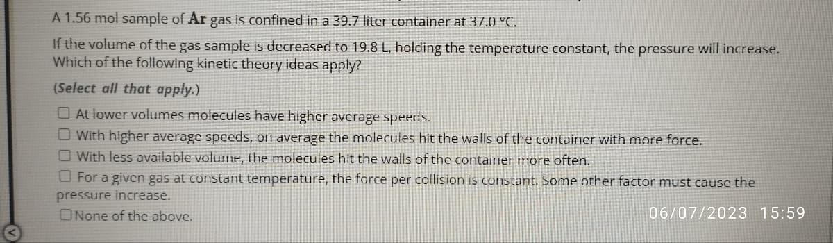 A 1.56 mol sample of Ar gas is confined in a 39.7 liter container at 37.0 °C.
If the volume of the gas sample is decreased to 19.8 L, holding the temperature constant, the pressure will increase.
Which of the following kinetic theory ideas apply?
(Select all that apply.)
At lower volumes molecules have higher average speeds.
With higher average speeds, on average the molecules hit the walls of the container with more force.
With less available volume, the molecules hit the walls of the container more often.
For a given gas at constant temperature, the force per collision is constant. Some other factor must cause the
pressure increase.
None of the above.
06/07/2023 15:59