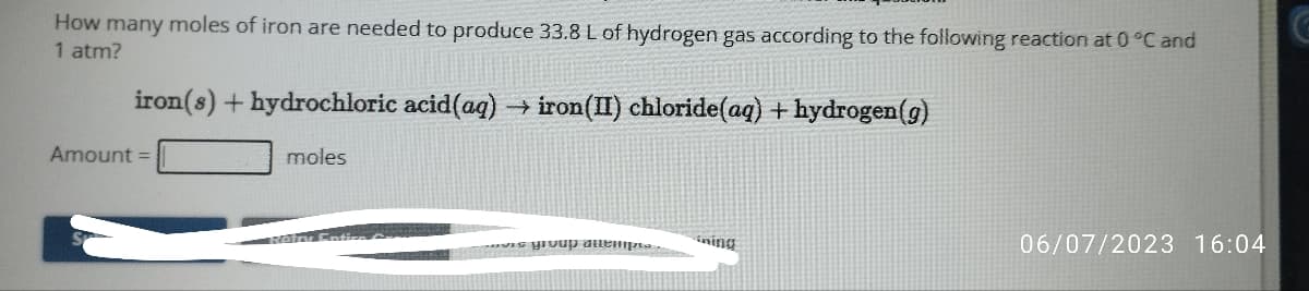 How many moles of iron are needed to produce 33.8 L of hydrogen gas according to the following reaction at 0 °C and
1 atm?
iron(s) +hydrochloric acid (aq) → iron(II) chloride (aq) + hydrogen (g)
Amount =
moles
vetry Ention
vis group attempre...
ining
06/07/2023 16:04