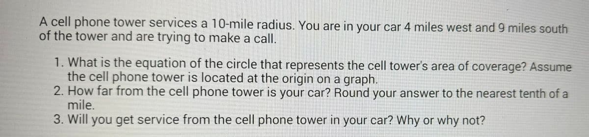 A cell phone tower services a 10-mile radius. You are in your car 4 miles west and 9 miles south
of the tower and are trying to make a call.
1. What is the equation of the circle that represents the cell tower's area of coverage? Assume
the cell phone tower is located at the origin on a graph.
2. How far from the cell phone tower is your car? Round your answer to the nearest tenth of a
mile.
3. Will you get service from the cell phone tower in your car? Why or why not?