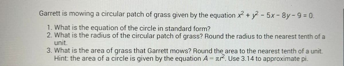 Garrett is mowing a circular patch of grass given by the equation x² + y2-5x-8y-9=0.
1. What is the equation of the circle in standard form?
2. What is the radius of the circular patch of grass? Round the radius to the nearest tenth of a
unit.
3. What is the area of grass that Garrett mows? Round the area to the nearest tenth of a unit.
Hint: the area of a circle is given by the equation A = r². Use 3.14 to approximate pi.