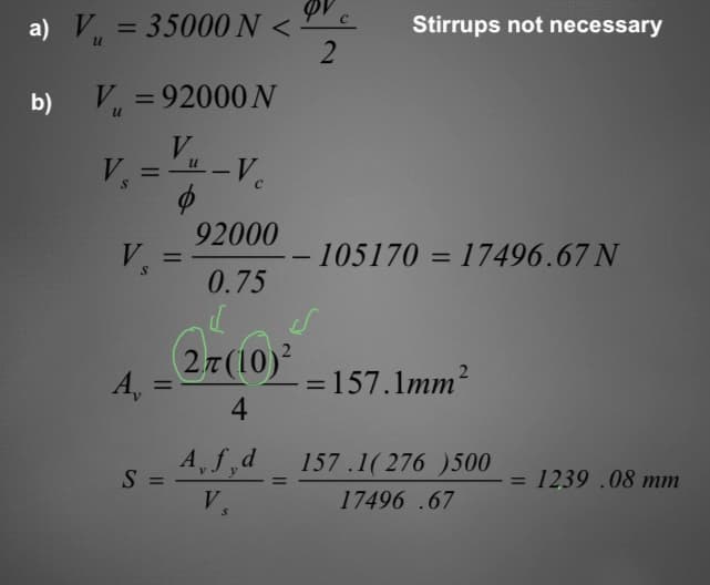 a) V₁ = 35000 N <-
b)
V₁ =92000 N
U
V
V₁ = " -V₁
V. =
S
A,
=
92000
0.75
27 (10)²
4
QV c
2
A, f,d
S =
V.
S
Stirrups not necessary
- 105170 = 17496.67 N
=157.1mm²
157.1( 276 )500
17496.67
= 1239 .08 mm