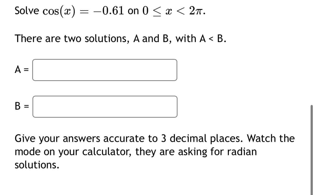 Solve cos(x) = -0.61 on 0 ≤ x < 2π.
There are two solutions, A and B, with A< B.
A =
=
B
Give your answers accurate to 3 decimal places. Watch the
mode on your calculator, they are asking for radian
solutions.