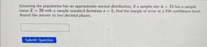 Assuming the population has an approximate normal distribution, if a sample size n = 15 has a sample
mean 39 with a sample standard deviation s = 5, find the margin of error at a 95% confidence level.
Round the answer to two decimal places.
Submit Question