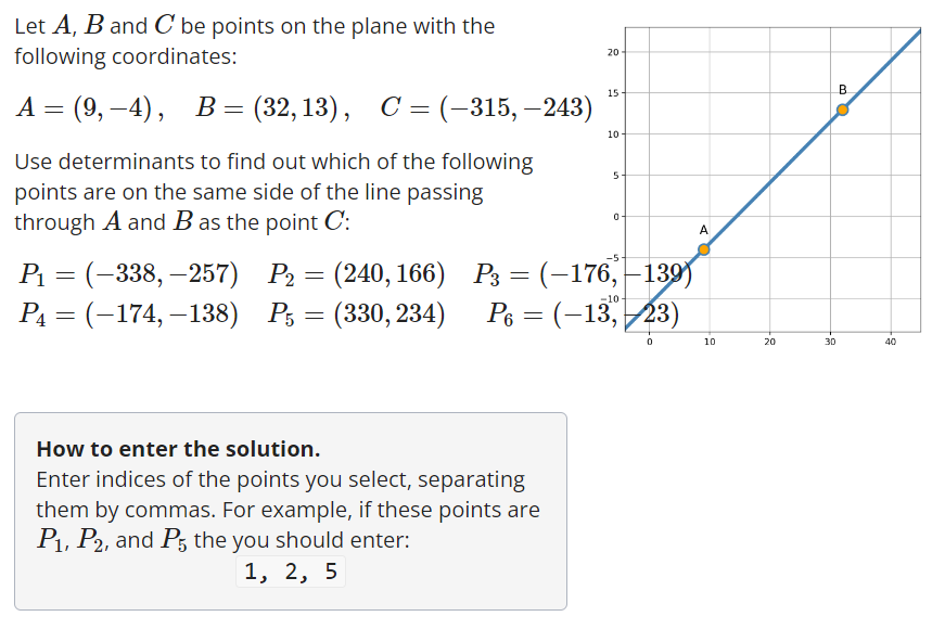 Let A, B and C be points on the plane with the
following coordinates:
A = (9,–4), B = (32,13), C = (–315, —243)
Use determinants to find out which of the following
points are on the same side of the line passing
through A and B as the point C:
= -
20
15
How to enter the solution.
Enter indices of the points you select, separating
them by commas. For example, if these points are
P₁, P2, and P5 the you should enter:
1, 2, 5
10
5
P₁ = (-338, -257) P2
(240,166)
P₁ = (-174, -138) P5 = (330, 234) P6 = (-13, 23)
0
0
P3 = (-176,-139)
-10
A
10
20
30
B
40