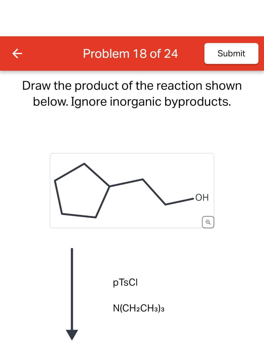 ←
Problem 18 of 24
Draw the product of the reaction shown
below. Ignore inorganic byproducts.
pTsCl
N(CH2CH3)3
• OH
Submit
Q
