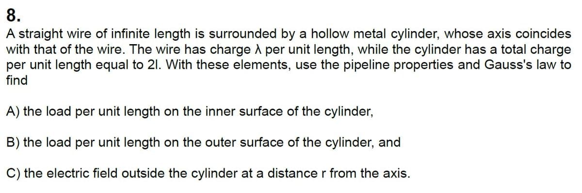 8.
A straight wire of infinite length is surrounded by a hollow metal cylinder, whose axis coincides
with that of the wire. The wire has charge A per unit length, while the cylinder has a total charge
per unit length equal to 21. With these elements, use the pipeline properties and Gauss's law to
find
A) the load per unit length on the inner surface of the cylinder,
B) the load per unit length on the outer surface of the cylinder, and
C) the electric field outside the cylinder at a distance r from the axis.