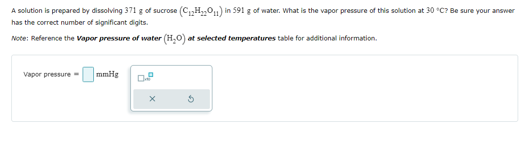 A solution is prepared by dissolving 371 g of sucrose (C12H22O11) in 591 g of water. What is the vapor pressure of this solution at 30 °C? Be sure your answer
has the correct number of significant digits.
Note: Reference the Vapor pressure of water (H2O) at selected temperatures table for additional information.
Vapor pressure =
mmHg
x10