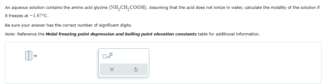 An aqueous solution contains the amino acid glycine (NH2CH2COOH). Assuming that the acid does not ionize in water, calculate the molality of the solution if
it freezes at -1.67°C.
Be sure your answer has the correct number of significant digits.
Note: Reference the Molal freezing point depression and boiling point elevation constants table for additional information.
m
x
x10
×
