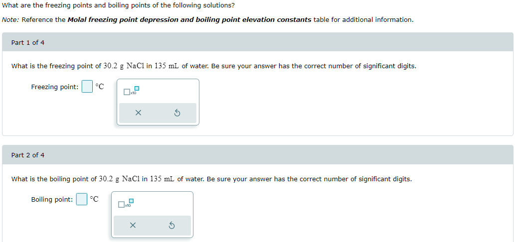 What are the freezing points and boiling points of the following solutions?
Note: Reference the Molal freezing point depression and boiling point elevation constants table for additional information.
Part 1 of 4
What is the freezing point of 30.2 g NaCl in 135 mL of water. Be sure your answer has the correct number of significant digits.
Freezing point:
°C
x10
х
Part 2 of 4
What is the boiling point of 30.2 g NaC1 in 135 mL of water. Be sure your answer has the correct number of significant digits.
Boiling point:
°C
x10