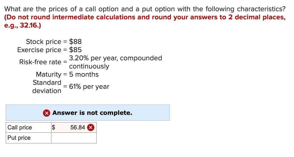 What are the prices of a call option and a put option with the following characteristics?
(Do not round intermediate calculations and round your answers to 2 decimal places,
e.g., 32.16.)
Stock price
$88
Exercise price = $85
3.20% per year, compounded
Risk-free rate =
continuously
Maturity 5 months
Standard
= 61% per year
deviation
Answer is not complete.
Call price
$
56.84 x
Put price