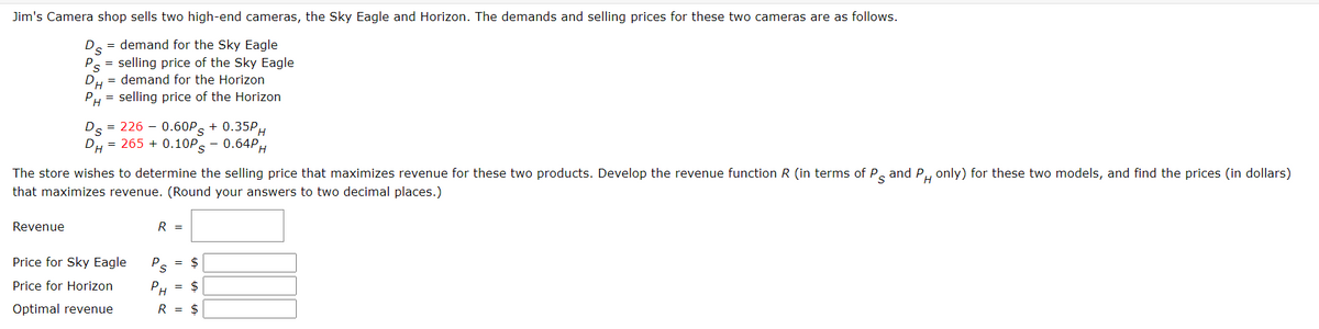 Jim's Camera shop sells two high-end cameras, the Sky Eagle and Horizon. The demands and selling prices for these two cameras are as follows.
Ds = demand for the Sky Eagle
Ps = selling price of the Sky Eagle
DH
demand for the Horizon
PH selling price of the Horizon
=
Ds = 226 -0.60PS + 0.35PH
DH = 265 +0.10Ps - 0.64Pp
H
The store wishes to determine the selling price that maximizes revenue for these two products. Develop the revenue function R (in terms of P and P only) for these two models, and find the prices (in dollars)
s PH
that maximizes revenue. (Round your answers to two decimal places.)
Revenue
R
=
Price for Sky Eagle
P
=
$
S
Price for Horizon
PH
=
$
Optimal revenue
R =
$