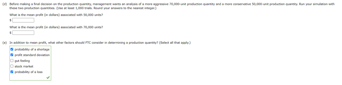(d) Before making a final decision on the production quantity, management wants an analysis of a more aggressive 70,000-unit production quantity and a more conservative 50,000-unit production quantity. Run your simulation with
these two production quantities. (Use at least 1,000 trials. Round your answers to the nearest integer.)
What is the mean profit (in dollars) associated with 50,000 units?
$
What is the mean profit (in dollars) associated with 70,000 units?
$
(e) In addition to mean profit, what other factors should FTC consider in determining a production quantity? (Select all that apply.)
☐ >
probability of a shortage
profit standard deviation
gut feeling
stock market
probability of a loss