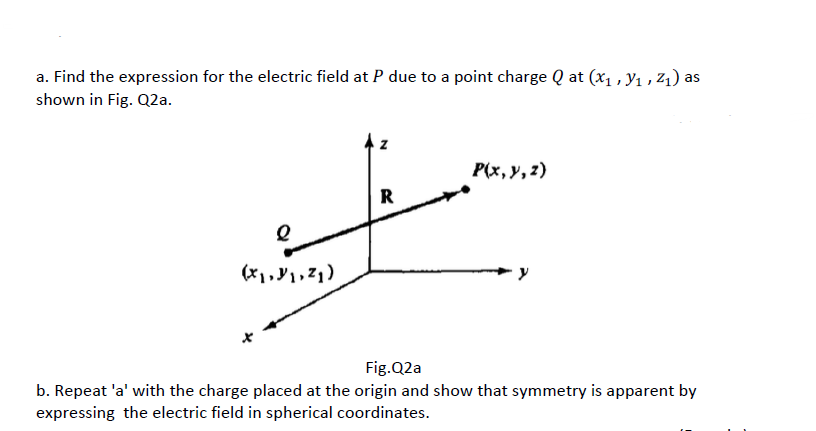 a. Find the expression for the electric field at P due to a point charge Q at (x1,y1, Z₁) as
shown in Fig. Q2a.
(x,y,z)
R
P(x, y, z)
Fig.Q2a
b. Repeat 'a' with the charge placed at the origin and show that symmetry is apparent by
expressing the electric field in spherical coordinates.