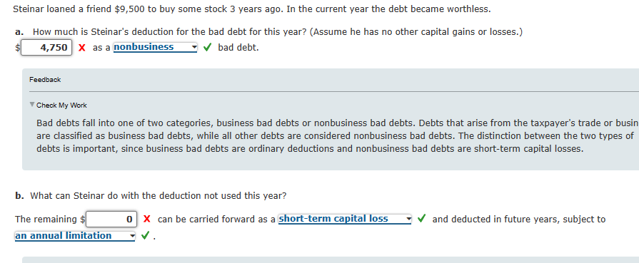 Steinar loaned a friend $9,500 to buy some stock 3 years ago. In the current year the debt became worthless.
a. How much is Steinar's deduction for the bad debt for this year? (Assume he has no other capital gains or losses.)
4,750 X as a nonbusiness ✓ bad debt.
Feedback
▼ Check My Work
Bad debts fall into one of two categories, business bad debts or nonbusiness bad debts. Debts that arise from the taxpayer's trade or busin
are classified as business bad debts, while all other debts are considered nonbusiness bad debts. The distinction between the two types of
debts is important, since business bad debts are ordinary deductions and nonbusiness bad debts are short-term capital losses.
b. What can Steinar do with the deduction not used this year?
The remaining $
0x can be carried forward as a short-term capital loss
and deducted in future years, subject to
an annual limitation