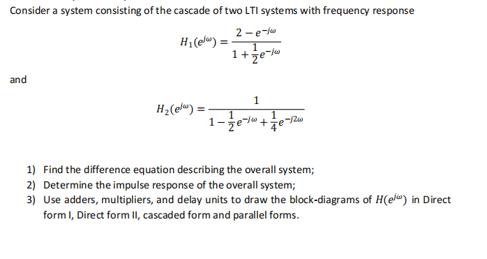 Consider a system consisting of the cascade of two LTI systems with frequency response
2 - e-jw
1+e-j
and
H₁(elw)
H₂(el) =
=
1
1
1-1/72e-1² + 4e²-
-12w
1) Find the difference equation describing the overall system;
2) Determine the impulse response of the overall system;
3) Use adders, multipliers, and delay units to draw the block-diagrams of H(el) in Direct
form I, Direct form II, cascaded form and parallel forms.