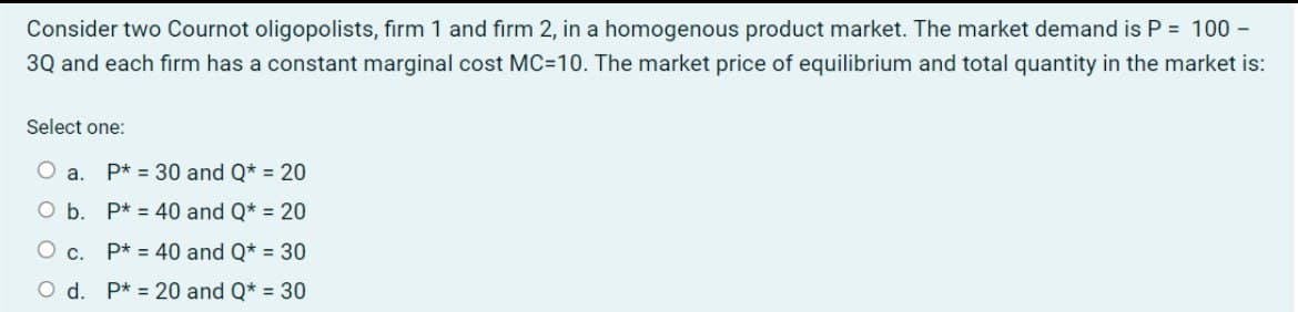Consider two Cournot oligopolists, firm 1 and firm 2, in a homogenous product market. The market demand is P = 100 -
3Q and each firm has a constant marginal cost MC=10. The market price of equilibrium and total quantity in the market is:
Select one:
a. P* 30 and Q* = 20
O b.
P* 40 and Q* = 20
○ c.
P* = 40 and Q* = 30
O d. P*20 and Q* = 30