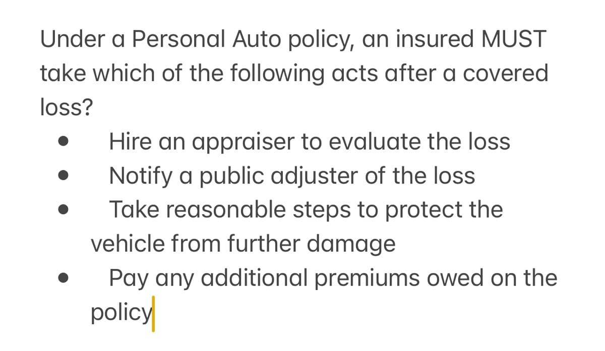 Under a Personal Auto policy, an insured MUST
take which of the following acts after a covered
loss?
Hire an appraiser to evaluate the loss
Notify a public adjuster of the loss
Take reasonable steps to protect the
vehicle from further damage
Pay any additional premiums owed on the
policy