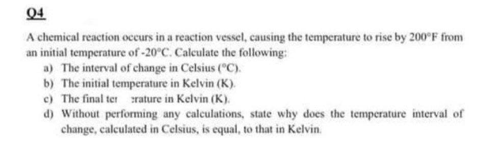 Q4
A chemical reaction occurs in a reaction vessel, causing the temperature to rise by 200°F from
an initial temperature of -20°C. Calculate the following:
a) The interval of change in Celsius (°C).
b) The initial temperature in Kelvin (K).
c) The final ter crature in Kelvin (K).
d) Without performing any calculations, state why does the temperature interval of
change, calculated in Celsius, is equal, to that in Kelvin.