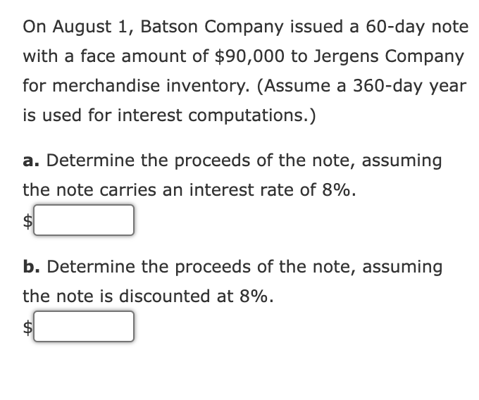 On August 1, Batson Company issued a 60-day note
with a face amount of $90,000 to Jergens Company
for merchandise inventory. (Assume a 360-day year
is used for interest computations.)
a. Determine the proceeds of the note, assuming
the note carries an interest rate of 8%.
b. Determine the proceeds of the note, assuming
the note is discounted at 8%.
A