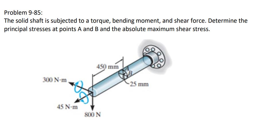 Problem 9-85:
The solid shaft is subjected to a torque, bending moment, and shear force. Determine the
principal stresses at points A and B and the absolute maximum shear stress.
300 N-m
450 mm
45 N-m
800 N
-25 mm