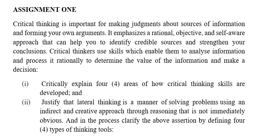 ASSIGNMENT ONE
Critical thinking is important for making judgments about sources of information
and forming your own arguments. It emphasizes a rational, objective, and self-aware
approach that can help you to identify credible sources and strengthen your
conclusions. Critical thinkers use skills which enable them to analyse information
and process it rationally to determine the value of the information and make a
decision:
(i) Critically explain four (4) areas of how critical thinking skills are
developed; and
(ii)
Justify that lateral thinking is a manner of solving problems using an
indirect and creative approach through reasoning that is not immediately
obvious. And in the process clarify the above assertion by defining four
(4) types of thinking tools: