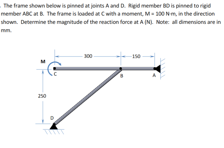 The frame shown below is pinned at joints A and D. Rigid member BD is pinned to rigid
member ABC at B. The frame is loaded at C with a moment, M = 100 N-m, in the direction
shown. Determine the magnitude of the reaction force at A (N). Note: all dimensions are in
mm.
M
C
250
D
300
150
B
A