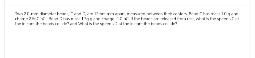 Two 2.0-mm diameter beads, C and D, are 12mm mm apart, measured between their centers. Bead C has mass 1.0 g and
charge 2.5nC nC. Bead D has mass 1.7g g and charge -1.0 nC. If the beads are released from rest, what is the speed vC at
the instant the beads collide? and What is the speed vD at the instant the beads collide?