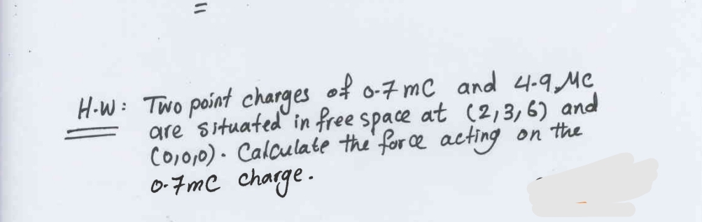H-W: Two point charges of 0-7 mC and 4-9 Mc
are situated in free space at (2,3,6) and
(0,0,0). Calculate the force acting on the
0.7mc charge.
"