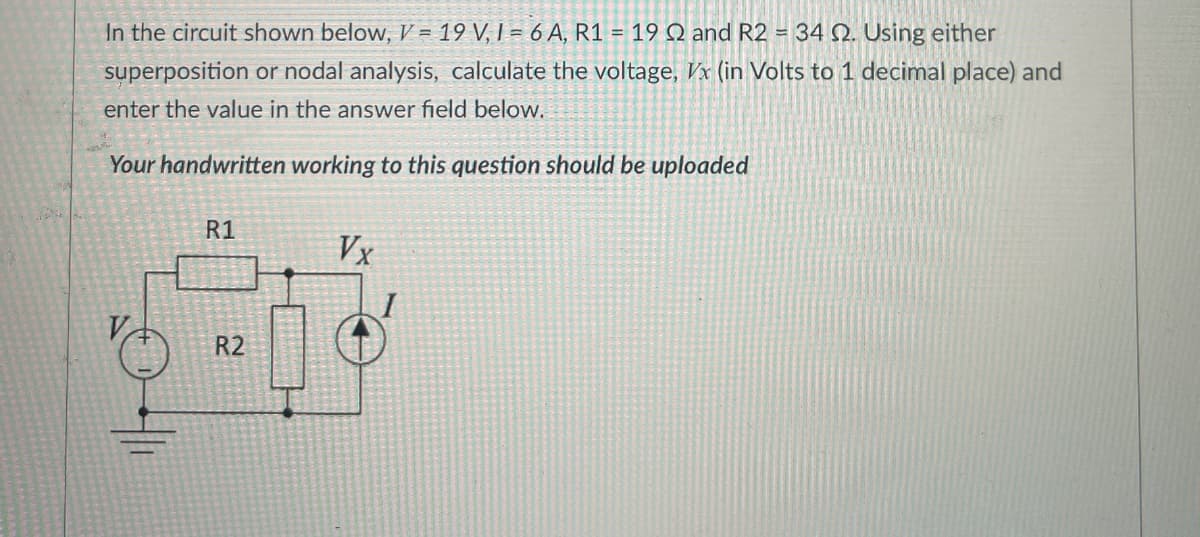 In the circuit shown below, V = 19 V, 1= 6A, R1 = 19 Q2 and R2 = 34 Q2. Using either
superposition or nodal analysis, calculate the voltage, Vx (in Volts to 1 decimal place) and
enter the value in the answer field below.
Your handwritten working to this question should be uploaded
R1
222
R2
Vx
