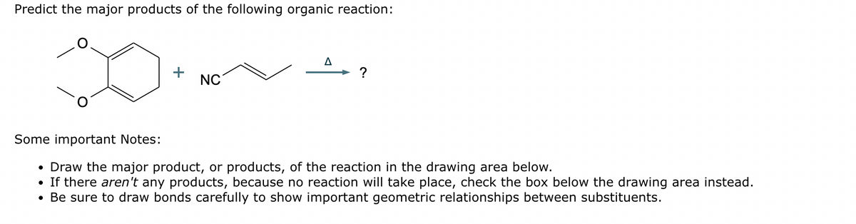 Predict the major products of the following organic reaction:
+
NC
A
?
Some important Notes:
• Draw the major product, or products, of the reaction in the drawing area below.
• If there aren't any products, because no reaction will take place, check the box below the drawing area instead.
• Be sure to draw bonds carefully to show important geometric relationships between substituents.